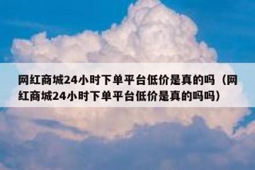 网红商城24小时下单平台低价是真的吗（网红商城24小时下单平台低价是真的吗吗）