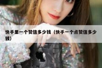 快手里一个赞值多少钱（快手一个点赞值多少钱）
