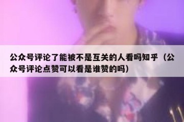 公众号评论了能被不是互关的人看吗知乎（公众号评论点赞可以看是谁赞的吗）