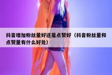 抖音增加粉丝量好还是点赞好（抖音粉丝量和点赞量有什么好处）