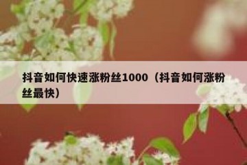 抖音如何快速涨粉丝1000（抖音如何涨粉丝最快）