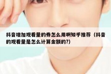 抖音增加观看量的券怎么用啊知乎推荐（抖音的观看量是怎么计算金额的?）