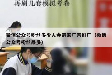 微信公众号粉丝多少人会带来广告推广（微信公众号粉丝最多）