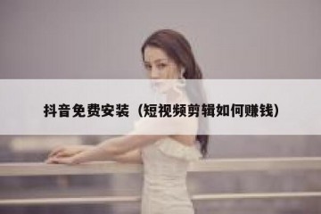 抖音免费安装（短视频剪辑如何赚钱）