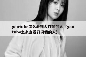 youtube怎么看别人订阅的人（youtube怎么查看订阅我的人）