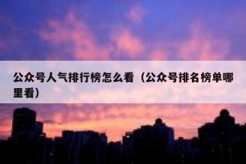 公众号人气排行榜怎么看（公众号排名榜单哪里看）