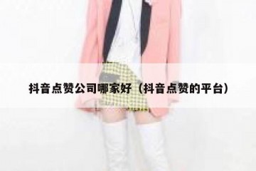 抖音点赞公司哪家好（抖音点赞的平台）