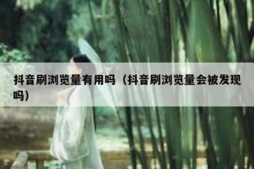 抖音刷浏览量有用吗（抖音刷浏览量会被发现吗）