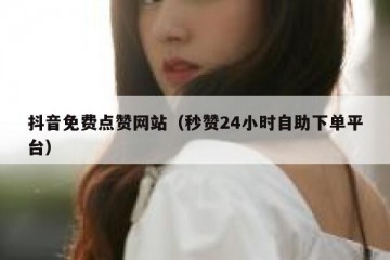抖音免费点赞网站（秒赞24小时自助下单平台）