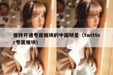 推特开通专属板块的中国明星（twitter专属板块）