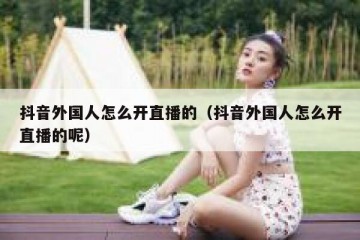 抖音外国人怎么开直播的（抖音外国人怎么开直播的呢）