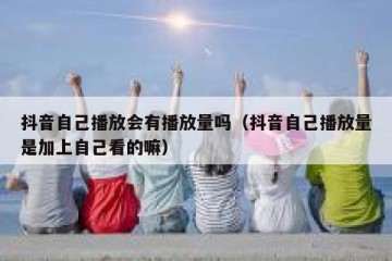 抖音自己播放会有播放量吗（抖音自己播放量是加上自己看的嘛）