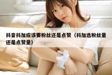 抖音抖加应该要粉丝还是点赞（抖加选粉丝量还是点赞量）