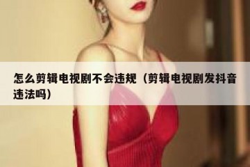 怎么剪辑电视剧不会违规（剪辑电视剧发抖音违法吗）