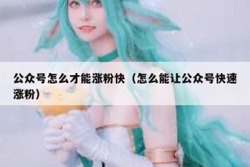 公众号怎么才能涨粉快（怎么能让公众号快速涨粉）