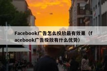 Facebook广告怎么投放最有效果（facebook广告投放有什么优势）