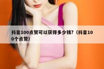 抖音100点赞可以获得多少钱?（抖音100个点赞）