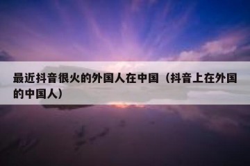 最近抖音很火的外国人在中国（抖音上在外国的中国人）