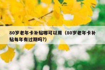 80岁老年卡补贴哪可以用（80岁老年卡补贴每年有过期吗?）