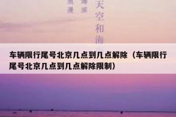 车辆限行尾号北京几点到几点解除（车辆限行尾号北京几点到几点解除限制）