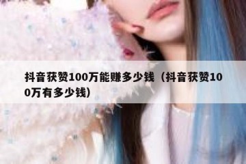 抖音获赞100万能赚多少钱（抖音获赞100万有多少钱）