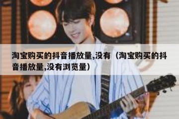 淘宝购买的抖音播放量,没有（淘宝购买的抖音播放量,没有浏览量）