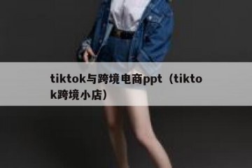 tiktok与跨境电商ppt（tiktok跨境小店）