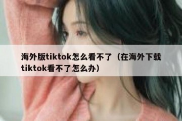 海外版tiktok怎么看不了（在海外下载tiktok看不了怎么办）