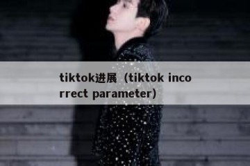tiktok进展（tiktok incorrect parameter）