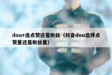 dou+选点赞还是粉丝（抖音dou选择点赞量还是粉丝量）