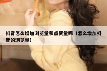 抖音怎么增加浏览量和点赞量呢（怎么增加抖音的浏览量）