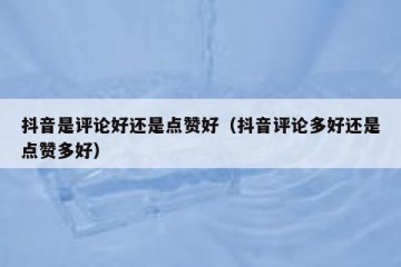 抖音是评论好还是点赞好（抖音评论多好还是点赞多好）