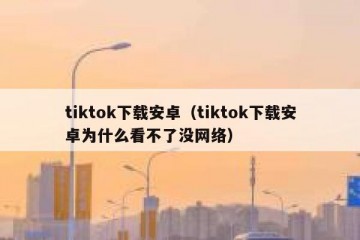 tiktok下载安卓（tiktok下载安卓为什么看不了没网络）