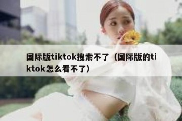 国际版tiktok搜索不了（国际版的tiktok怎么看不了）