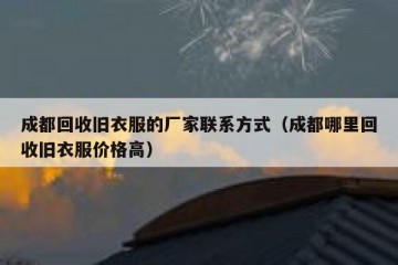 成都回收旧衣服的厂家联系方式（成都哪里回收旧衣服价格高）
