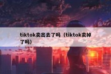 tiktok卖出去了吗（tiktok卖掉了吗）