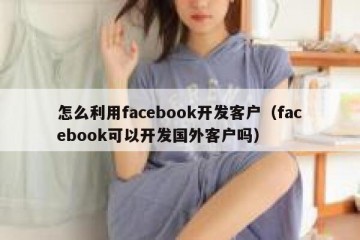 怎么利用facebook开发客户（facebook可以开发国外客户吗）
