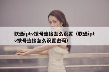 联通iptv拨号连接怎么设置（联通iptv拨号连接怎么设置密码）