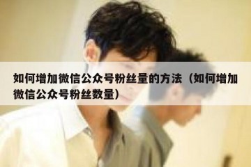 如何增加微信公众号粉丝量的方法（如何增加微信公众号粉丝数量）
