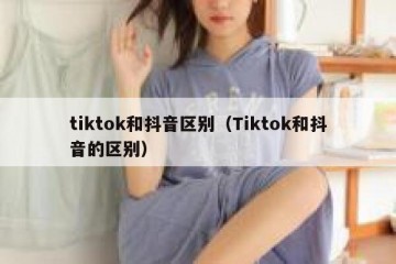 tiktok和抖音区别（Tiktok和抖音的区别）