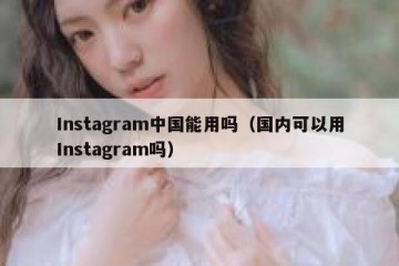 Instagram中国能用吗（国内可以用Instagram吗）