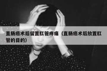 直肠癌术后留置肛管疼痛（直肠癌术后放置肛管的目的）