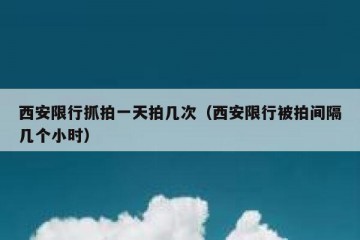 西安限行抓拍一天拍几次（西安限行被拍间隔几个小时）