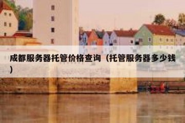 成都服务器托管价格查询（托管服务器多少钱）