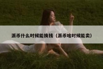 派币什么时候能换钱（派币啥时候能卖）