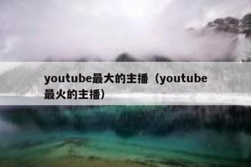 youtube最大的主播（youtube最火的主播）