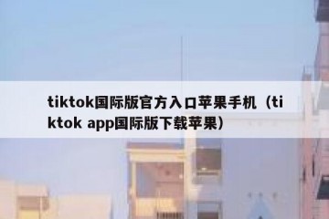 tiktok国际版官方入口苹果手机（tiktok app国际版下载苹果）