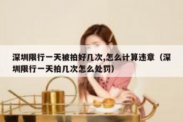 深圳限行一天被拍好几次,怎么计算违章（深圳限行一天拍几次怎么处罚）