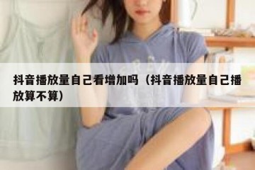 抖音播放量自己看增加吗（抖音播放量自己播放算不算）