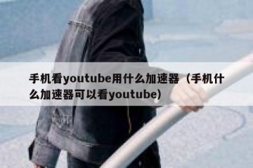 手机看youtube用什么加速器（手机什么加速器可以看youtube）